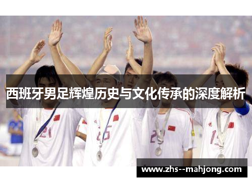 西班牙男足辉煌历史与文化传承的深度解析