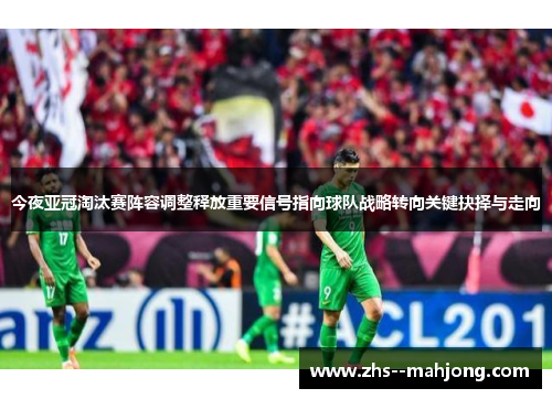 今夜亚冠淘汰赛阵容调整释放重要信号指向球队战略转向关键抉择与走向