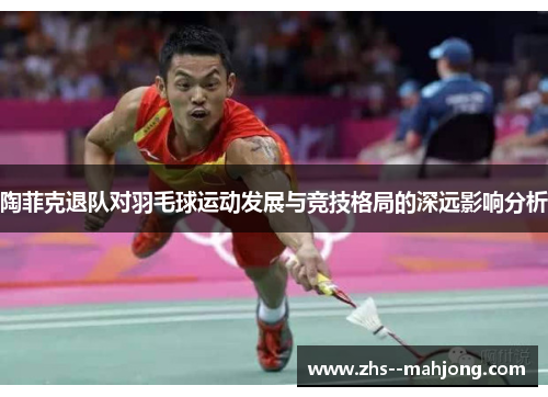 陶菲克退队对羽毛球运动发展与竞技格局的深远影响分析