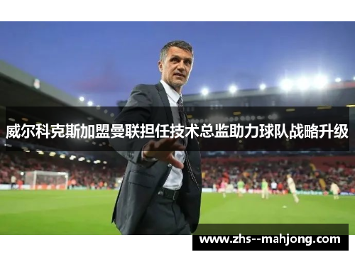 威尔科克斯加盟曼联担任技术总监助力球队战略升级 威尔科克斯加盟曼联担任技术总监助力球队战略升级