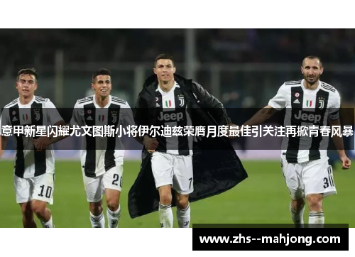 意甲新星闪耀尤文图斯小将伊尔迪兹荣膺月度最佳引关注再掀青春风暴