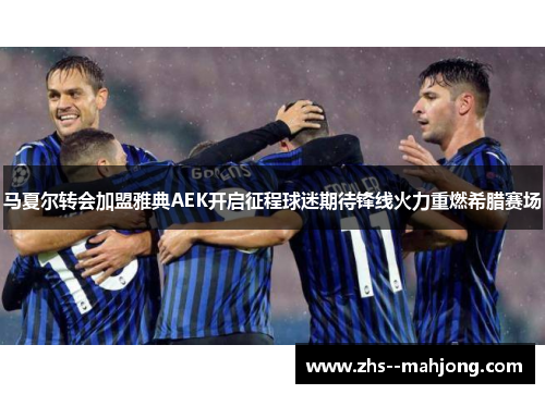 马夏尔转会加盟雅典AEK开启征程球迷期待锋线火力重燃希腊赛场