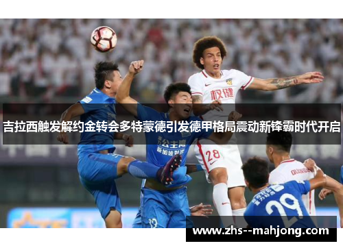吉拉西触发解约金转会多特蒙德引发德甲格局震动新锋霸时代开启 吉拉西触发解约金转会多特蒙德引发德甲格局震动新锋霸时代开启