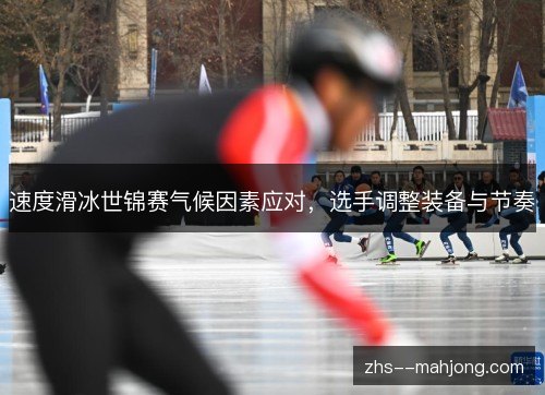 速度滑冰世锦赛气候因素应对，选手调整装备与节奏